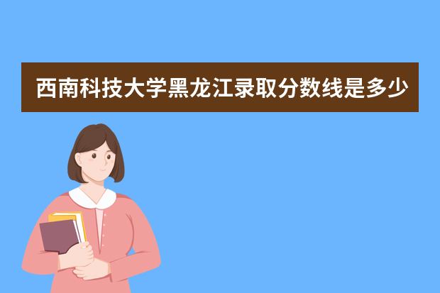 西南科技大学黑龙江录取分数线是多少 西南科技大学黑龙江招生人数多少